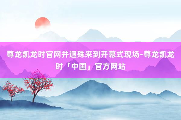 尊龙凯龙时官网并迥殊来到开幕式现场-尊龙凯龙时「中国」官方网站
