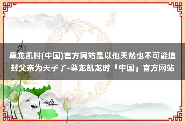 尊龙凯时(中国)官方网站是以他天然也不可能追封父亲为天子了-尊龙凯龙时「中国」官方网站