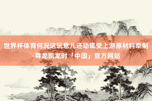 世界杯体育何况这玩意儿还动辄受上游原材料牵制-尊龙凯龙时「中国」官方网站