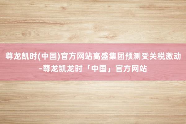 尊龙凯时(中国)官方网站高盛集团预测受关税激动-尊龙凯龙时「中国」官方网站