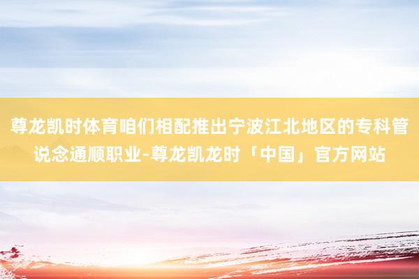 尊龙凯时体育咱们相配推出宁波江北地区的专科管说念通顺职业-尊龙凯龙时「中国」官方网站