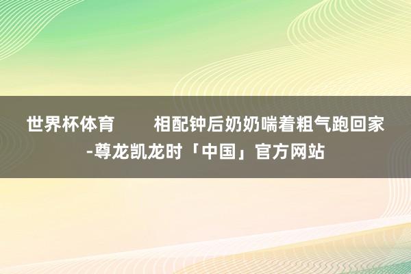 世界杯体育        相配钟后奶奶喘着粗气跑回家-尊龙凯龙时「中国」官方网站