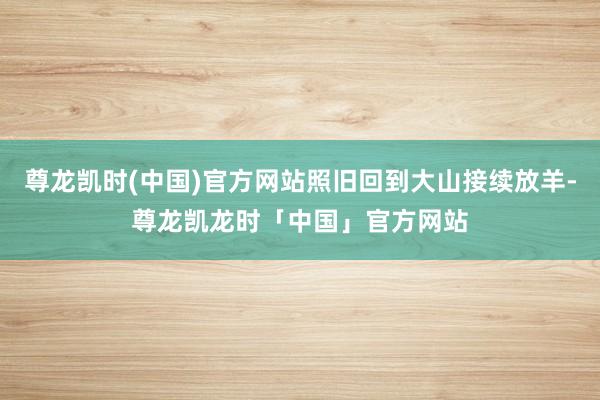 尊龙凯时(中国)官方网站照旧回到大山接续放羊-尊龙凯龙时「中国」官方网站