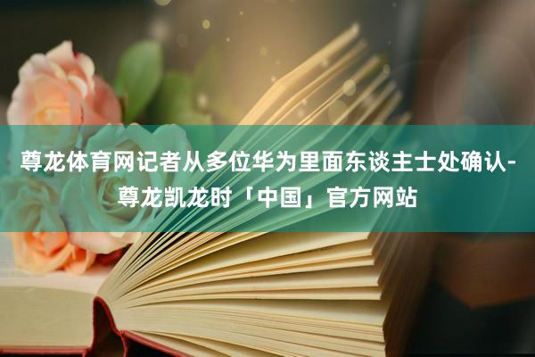 尊龙体育网记者从多位华为里面东谈主士处确认-尊龙凯龙时「中国」官方网站