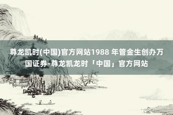 尊龙凯时(中国)官方网站1988 年管金生创办万国证券-尊龙凯龙时「中国」官方网站