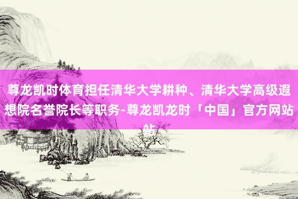 尊龙凯时体育担任清华大学耕种、清华大学高级遐想院名誉院长等职务-尊龙凯龙时「中国」官方网站