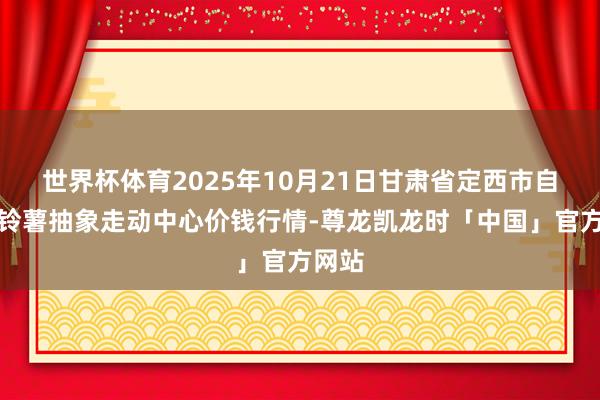 世界杯体育2025年10月21日甘肃省定西市自在马铃薯抽象走动中心价钱行情-尊龙凯龙时「中国」官方网站