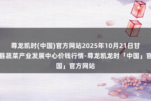 尊龙凯时(中国)官方网站2025年10月21日甘肃武山县蔬菜产业发展中心价钱行情-尊龙凯龙时「中国」官方网站