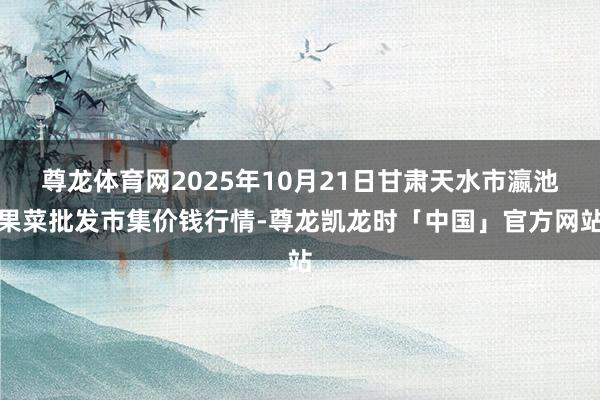 尊龙体育网2025年10月21日甘肃天水市瀛池果菜批发市集价钱行情-尊龙凯龙时「中国」官方网站