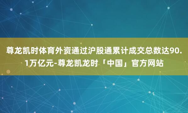 尊龙凯时体育外资通过沪股通累计成交总数达90.1万亿元-尊龙凯龙时「中国」官方网站