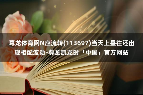 尊龙体育网N应流转(113697)当天上昼往还出现相配波动-尊龙凯龙时「中国」官方网站