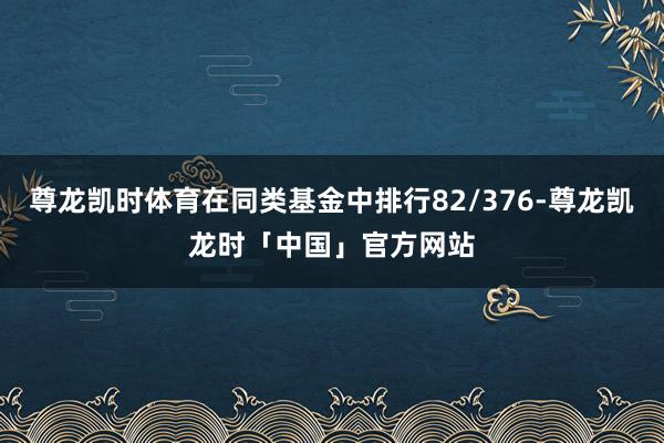 尊龙凯时体育在同类基金中排行82/376-尊龙凯龙时「中国」官方网站