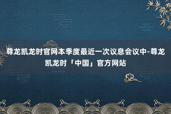 尊龙凯龙时官网本季度最近一次议息会议中-尊龙凯龙时「中国」官方网站