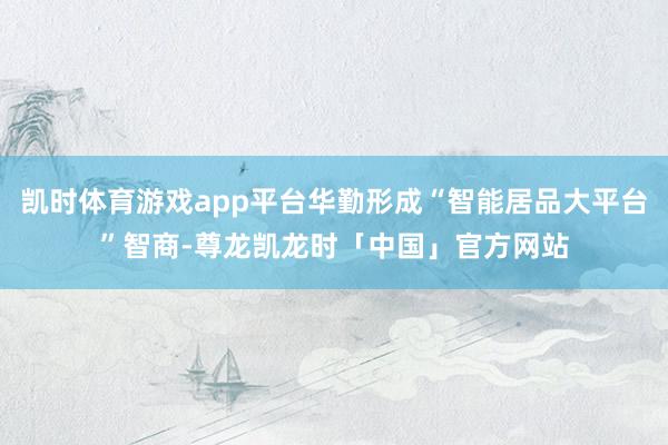 凯时体育游戏app平台华勤形成“智能居品大平台”智商-尊龙凯龙时「中国」官方网站