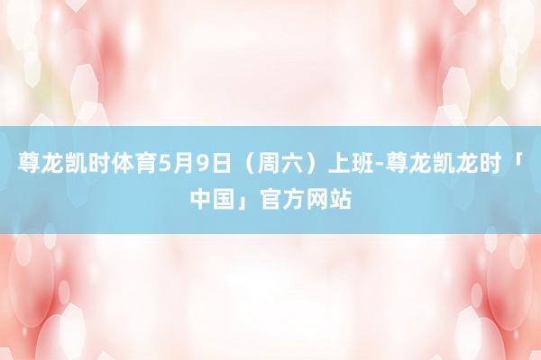 尊龙凯时体育5月9日（周六）上班-尊龙凯龙时「中国」官方网站