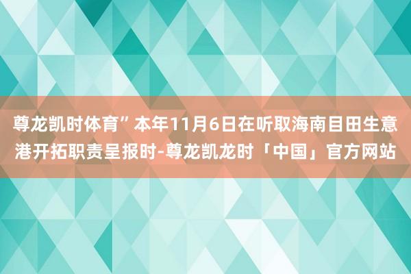 尊龙凯时体育”本年11月6日在听取海南目田生意港开拓职责呈报时-尊龙凯龙时「中国」官方网站