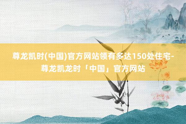尊龙凯时(中国)官方网站领有多达150处住宅-尊龙凯龙时「中国」官方网站