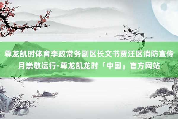 尊龙凯时体育李政常务副区长文书贾汪区消防宣传月崇敬运行-尊龙凯龙时「中国」官方网站