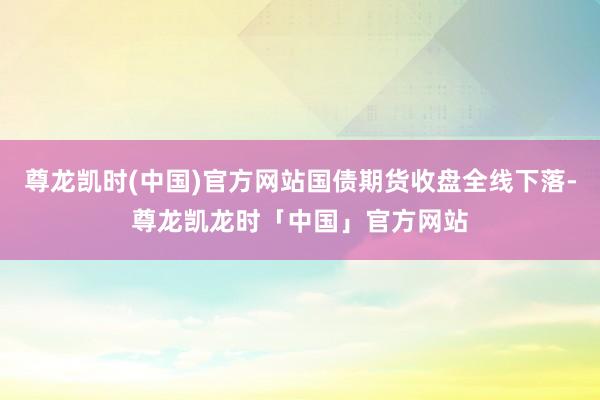 尊龙凯时(中国)官方网站国债期货收盘全线下落-尊龙凯龙时「中国」官方网站