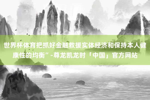 世界杯体育把抓好金融救援实体经济和保持本人健康性的均衡”-尊龙凯龙时「中国」官方网站