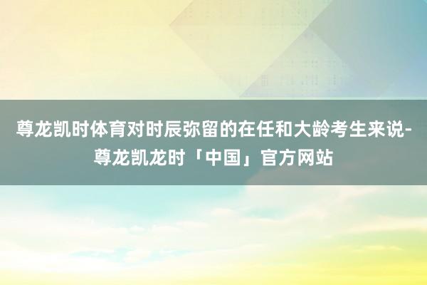 尊龙凯时体育对时辰弥留的在任和大龄考生来说-尊龙凯龙时「中国」官方网站