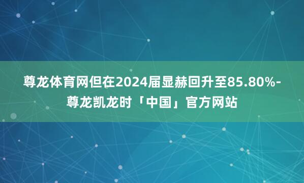 尊龙体育网但在2024届显赫回升至85.80%-尊龙凯龙时「中国」官方网站