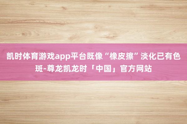 凯时体育游戏app平台既像“橡皮擦”淡化已有色斑-尊龙凯龙时「中国」官方网站