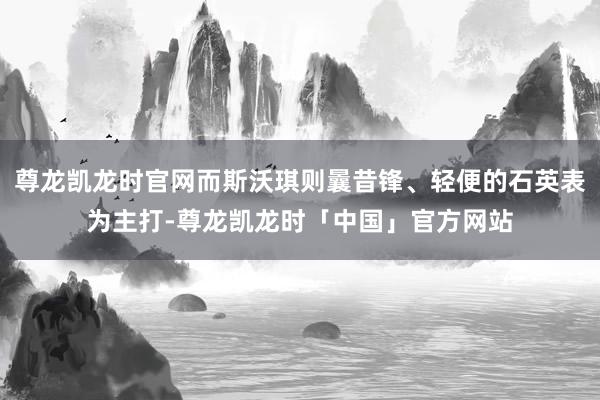 尊龙凯龙时官网而斯沃琪则曩昔锋、轻便的石英表为主打-尊龙凯龙时「中国」官方网站