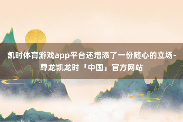 凯时体育游戏app平台还增添了一份随心的立场-尊龙凯龙时「中国」官方网站