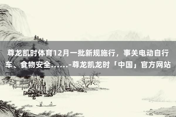 尊龙凯时体育12月一批新规施行，事关电动自行车、食物安全……-尊龙凯龙时「中国」官方网站