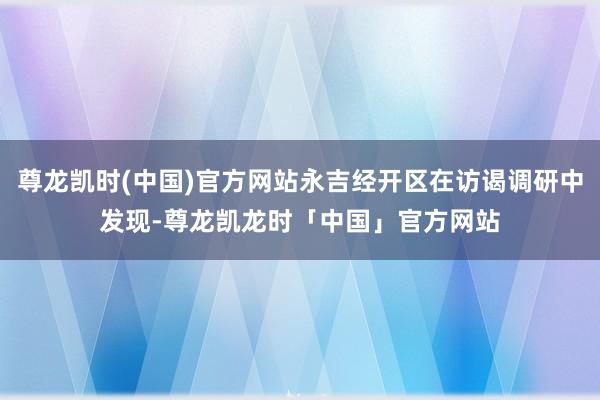 尊龙凯时(中国)官方网站永吉经开区在访谒调研中发现-尊龙凯龙时「中国」官方网站