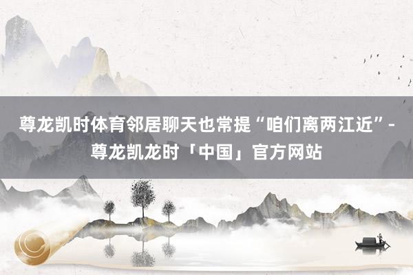 尊龙凯时体育邻居聊天也常提“咱们离两江近”-尊龙凯龙时「中国」官方网站