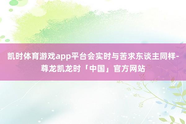 凯时体育游戏app平台会实时与苦求东谈主同样-尊龙凯龙时「中国」官方网站
