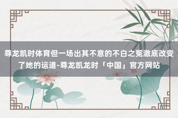 尊龙凯时体育但一场出其不意的不白之冤澈底改变了她的运道-尊龙凯龙时「中国」官方网站