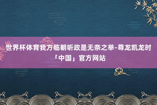 世界杯体育我方临朝听政是无奈之举-尊龙凯龙时「中国」官方网站