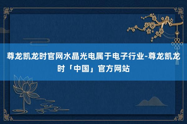 尊龙凯龙时官网水晶光电属于电子行业-尊龙凯龙时「中国」官方网站