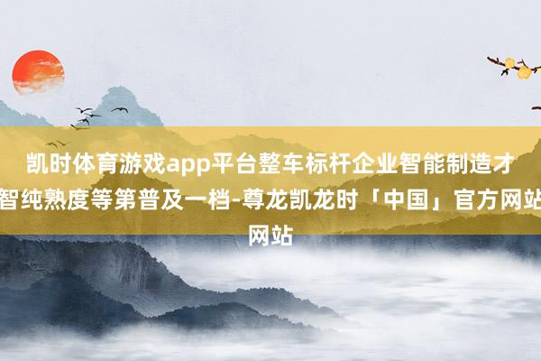 凯时体育游戏app平台整车标杆企业智能制造才智纯熟度等第普及一档-尊龙凯龙时「中国」官方网站