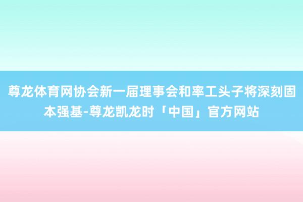 尊龙体育网协会新一届理事会和率工头子将深刻固本强基-尊龙凯龙时「中国」官方网站