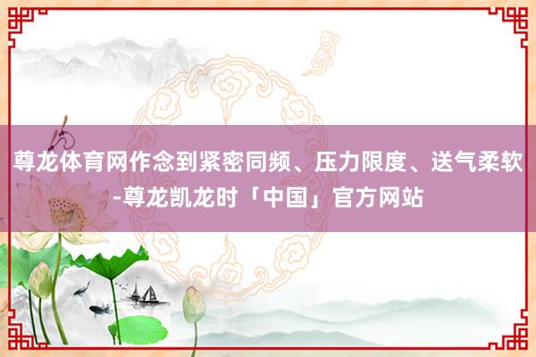 尊龙体育网作念到紧密同频、压力限度、送气柔软-尊龙凯龙时「中国」官方网站