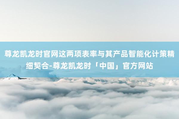 尊龙凯龙时官网这两项表率与其产品智能化计策精细契合-尊龙凯龙时「中国」官方网站
