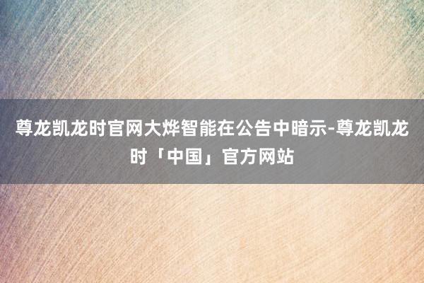 尊龙凯龙时官网大烨智能在公告中暗示-尊龙凯龙时「中国」官方网站