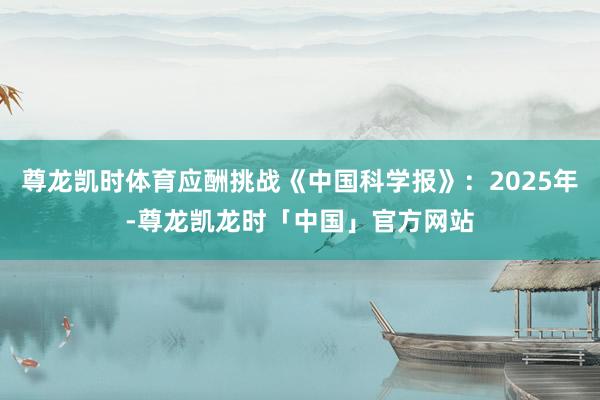尊龙凯时体育应酬挑战《中国科学报》：2025年-尊龙凯龙时「中国」官方网站