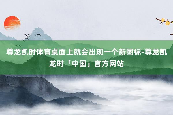 尊龙凯时体育桌面上就会出现一个新图标-尊龙凯龙时「中国」官方网站