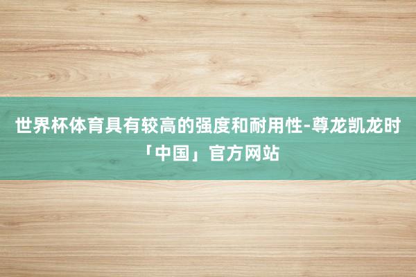 世界杯体育具有较高的强度和耐用性-尊龙凯龙时「中国」官方网站