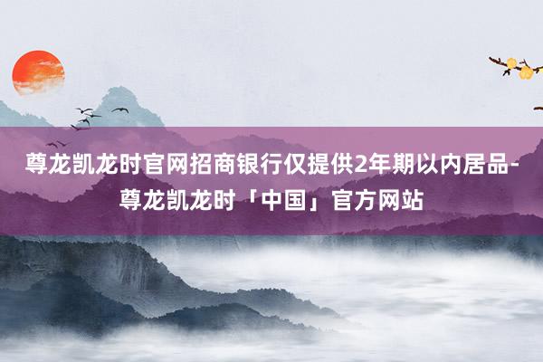 尊龙凯龙时官网招商银行仅提供2年期以内居品-尊龙凯龙时「中国」官方网站