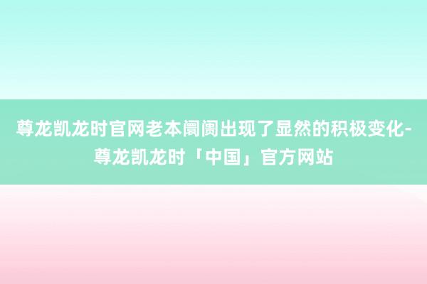 尊龙凯龙时官网老本阛阓出现了显然的积极变化-尊龙凯龙时「中国」官方网站