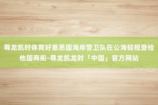 尊龙凯时体育好意思国海岸警卫队在公海轻视登检他国商船-尊龙凯龙时「中国」官方网站