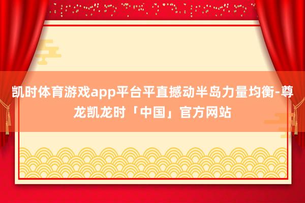凯时体育游戏app平台平直撼动半岛力量均衡-尊龙凯龙时「中国」官方网站