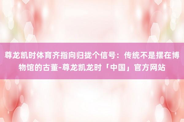 尊龙凯时体育齐指向归拢个信号：传统不是摆在博物馆的古董-尊龙凯龙时「中国」官方网站