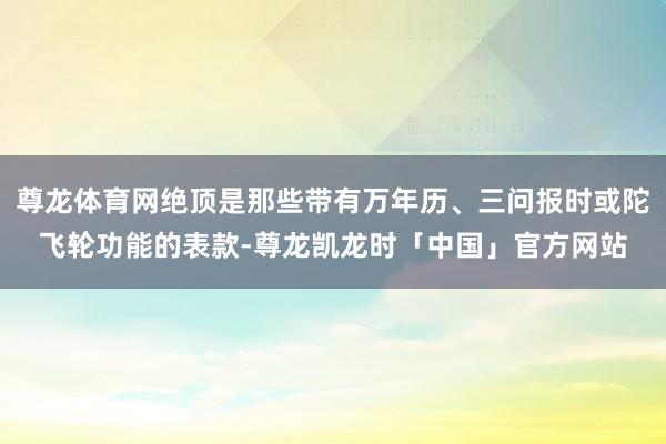 尊龙体育网绝顶是那些带有万年历、三问报时或陀飞轮功能的表款-尊龙凯龙时「中国」官方网站